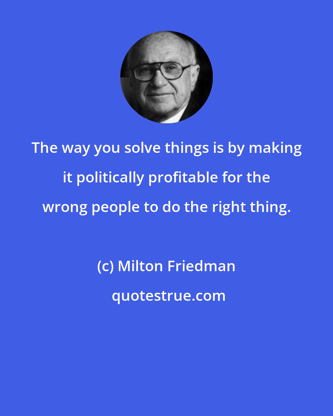 Milton Friedman: The way you solve things is by making it politically profitable for the wrong people to do the right thing.