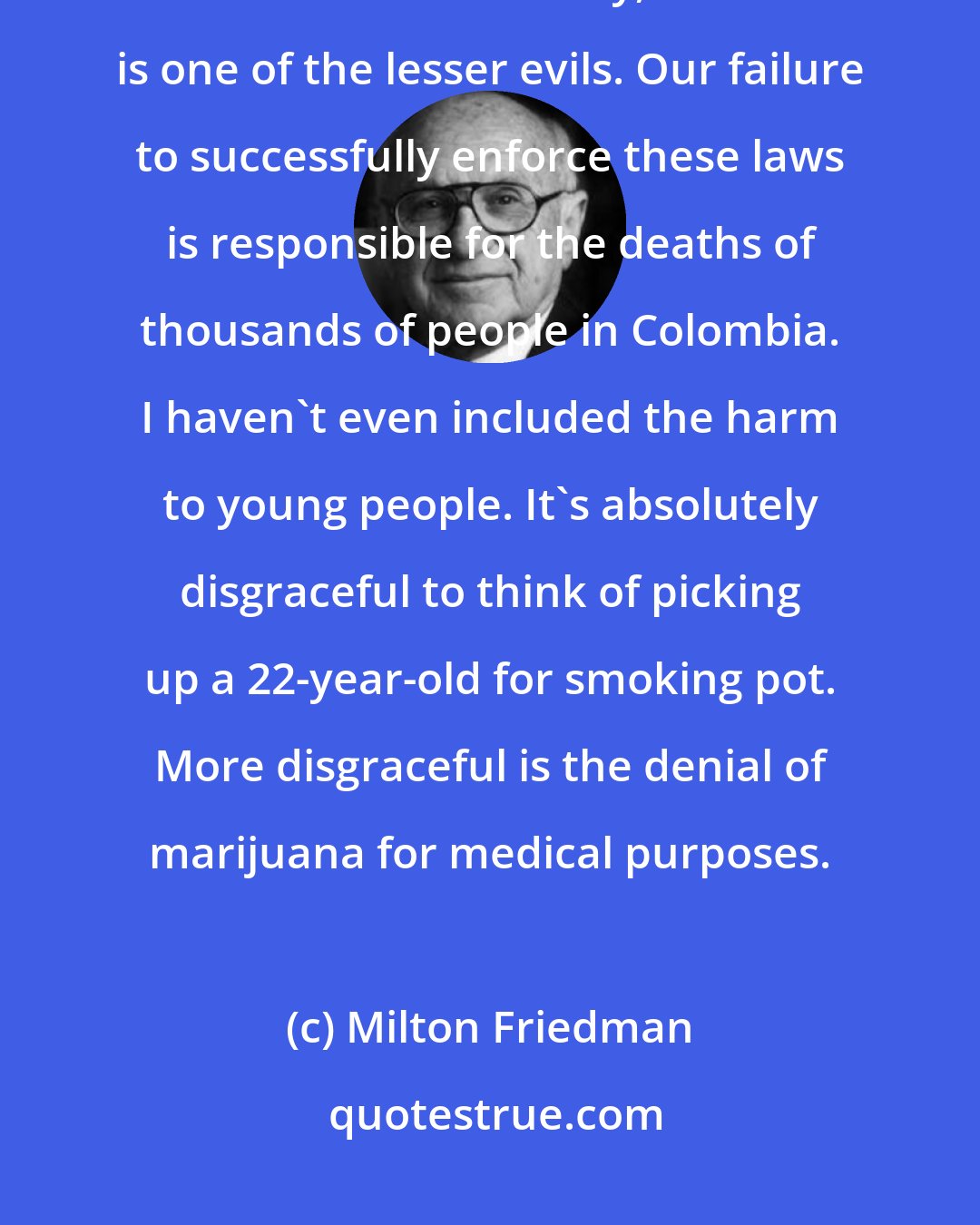 Milton Friedman: There is no logical basis for the prohibition of marijuana. $7.7 billion is a lot of money, but that is one of the lesser evils. Our failure to successfully enforce these laws is responsible for the deaths of thousands of people in Colombia. I haven't even included the harm to young people. It's absolutely disgraceful to think of picking up a 22-year-old for smoking pot. More disgraceful is the denial of marijuana for medical purposes.