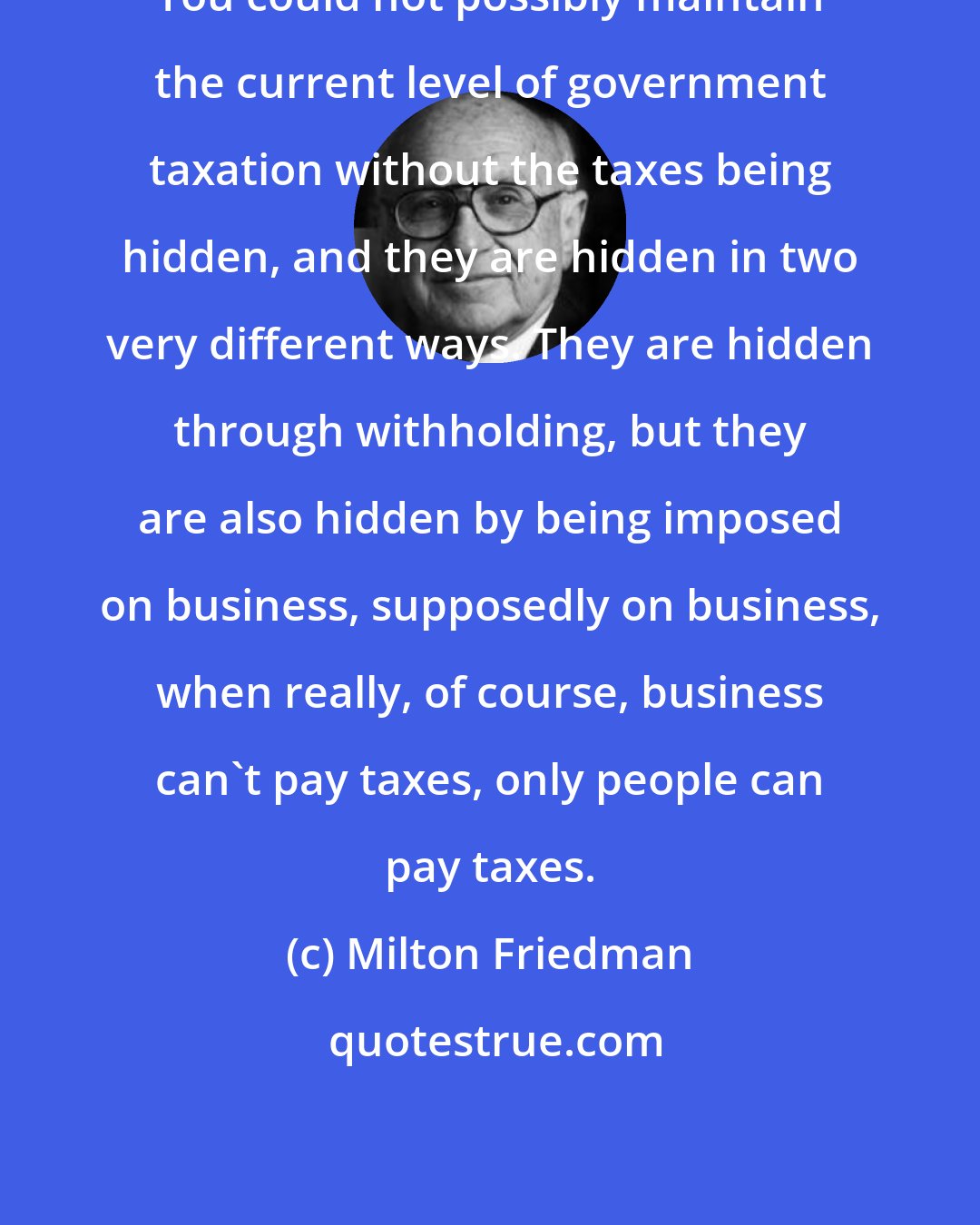 Milton Friedman: You could not possibly maintain the current level of government taxation without the taxes being hidden, and they are hidden in two very different ways. They are hidden through withholding, but they are also hidden by being imposed on business, supposedly on business, when really, of course, business can't pay taxes, only people can pay taxes.