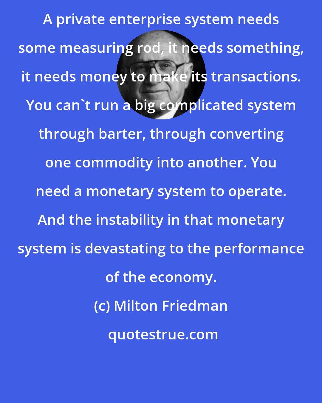 Milton Friedman: A private enterprise system needs some measuring rod, it needs something, it needs money to make its transactions. You can't run a big complicated system through barter, through converting one commodity into another. You need a monetary system to operate. And the instability in that monetary system is devastating to the performance of the economy.