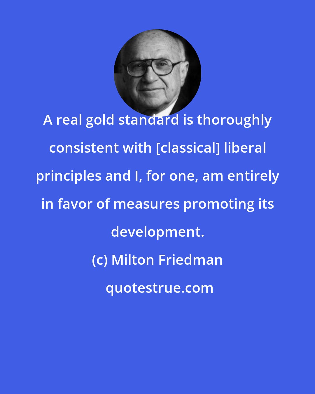 Milton Friedman: A real gold standard is thoroughly consistent with [classical] liberal principles and I, for one, am entirely in favor of measures promoting its development.