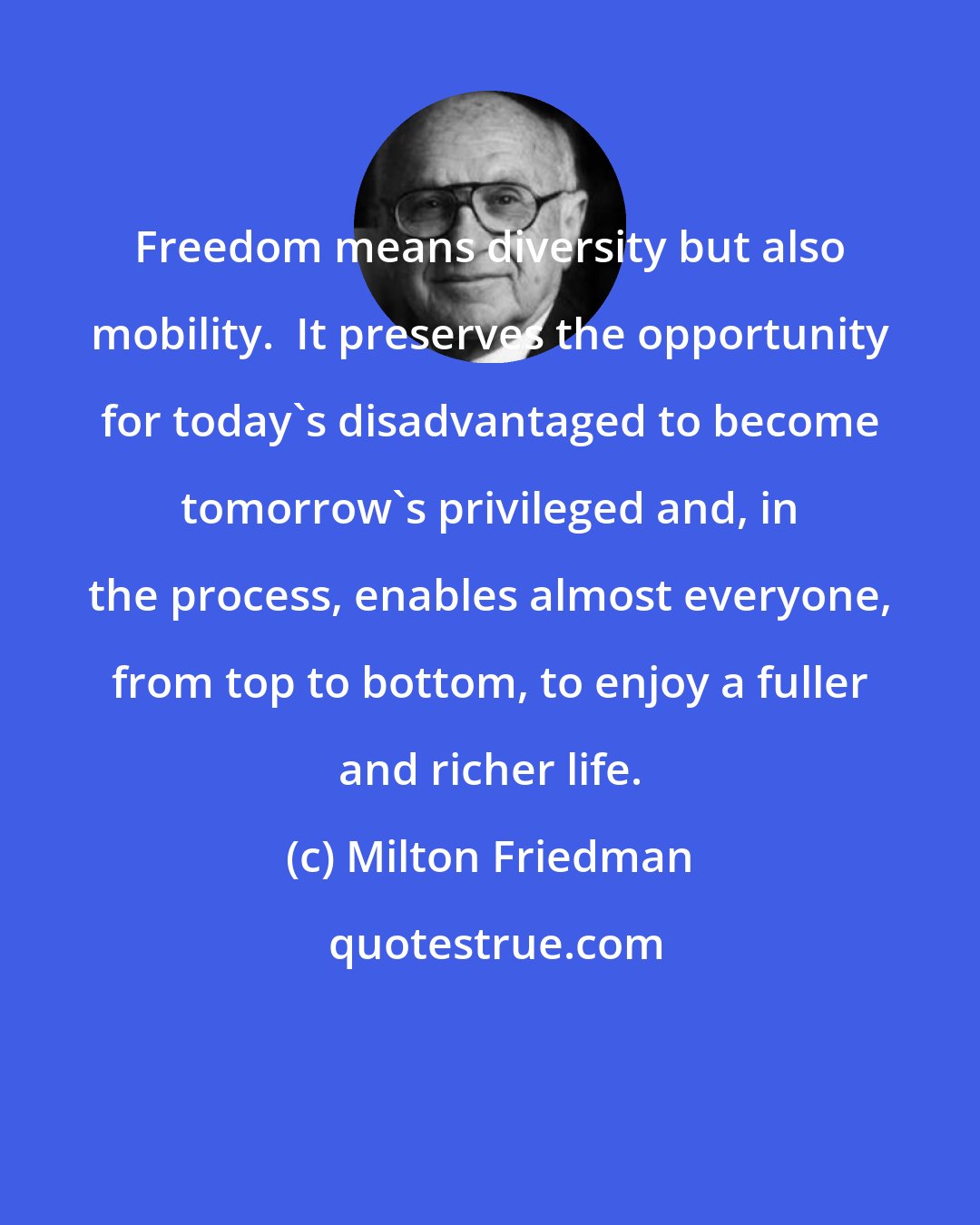 Milton Friedman: Freedom means diversity but also mobility.  It preserves the opportunity for today's disadvantaged to become tomorrow's privileged and, in the process, enables almost everyone, from top to bottom, to enjoy a fuller and richer life.