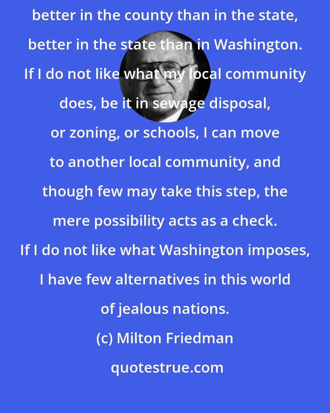 Milton Friedman: Government power must be dispersed. If government is to exercise power, better in the county than in the state, better in the state than in Washington. If I do not like what my local community does, be it in sewage disposal, or zoning, or schools, I can move to another local community, and though few may take this step, the mere possibility acts as a check. If I do not like what Washington imposes, I have few alternatives in this world of jealous nations.