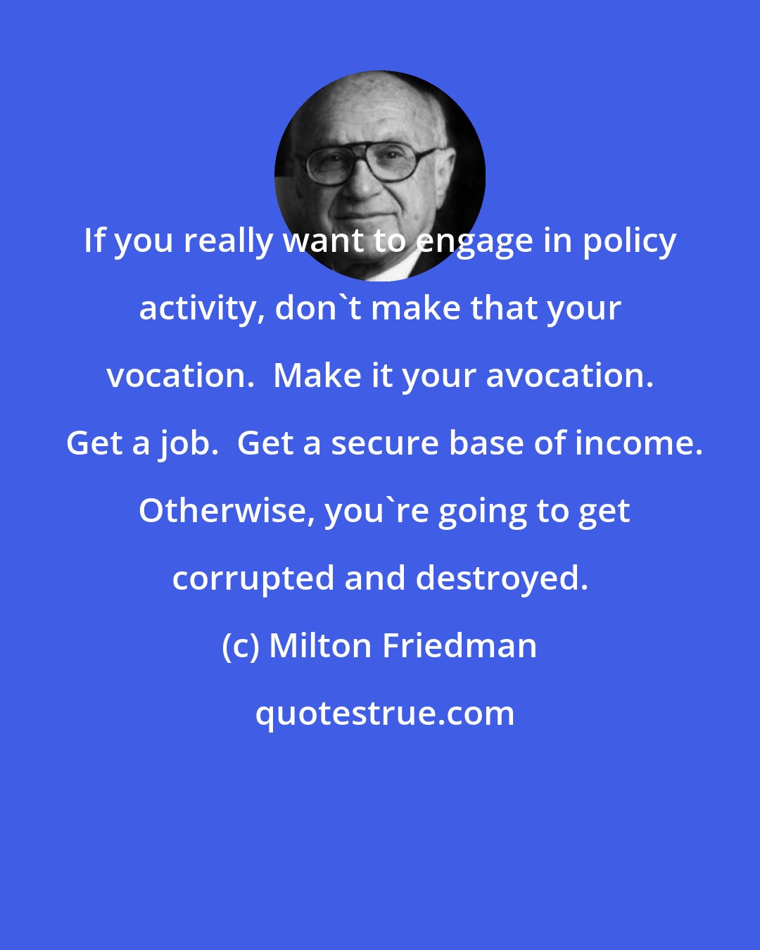 Milton Friedman: If you really want to engage in policy activity, don't make that your vocation.  Make it your avocation.  Get a job.  Get a secure base of income.  Otherwise, you're going to get corrupted and destroyed.