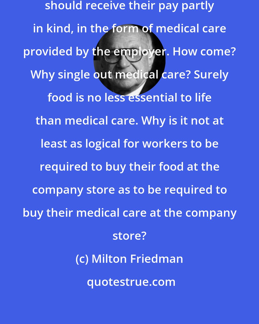 Milton Friedman: It is taken for granted that workers should receive their pay partly in kind, in the form of medical care provided by the employer. How come? Why single out medical care? Surely food is no less essential to life than medical care. Why is it not at least as logical for workers to be required to buy their food at the company store as to be required to buy their medical care at the company store?