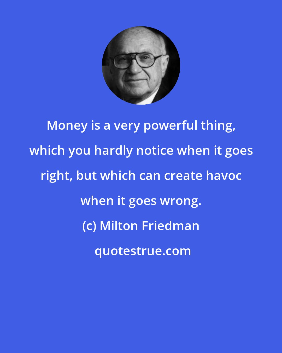 Milton Friedman: Money is a very powerful thing, which you hardly notice when it goes right, but which can create havoc when it goes wrong.