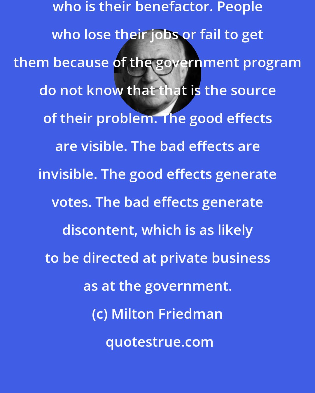 Milton Friedman: People hired by government know who is their benefactor. People who lose their jobs or fail to get them because of the government program do not know that that is the source of their problem. The good effects are visible. The bad effects are invisible. The good effects generate votes. The bad effects generate discontent, which is as likely to be directed at private business as at the government.