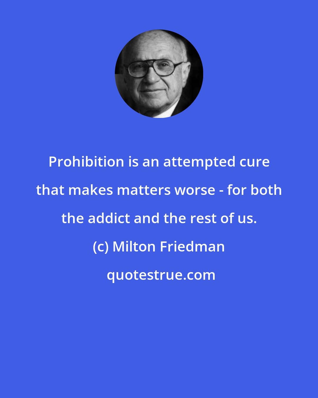 Milton Friedman: Prohibition is an attempted cure that makes matters worse - for both the addict and the rest of us.