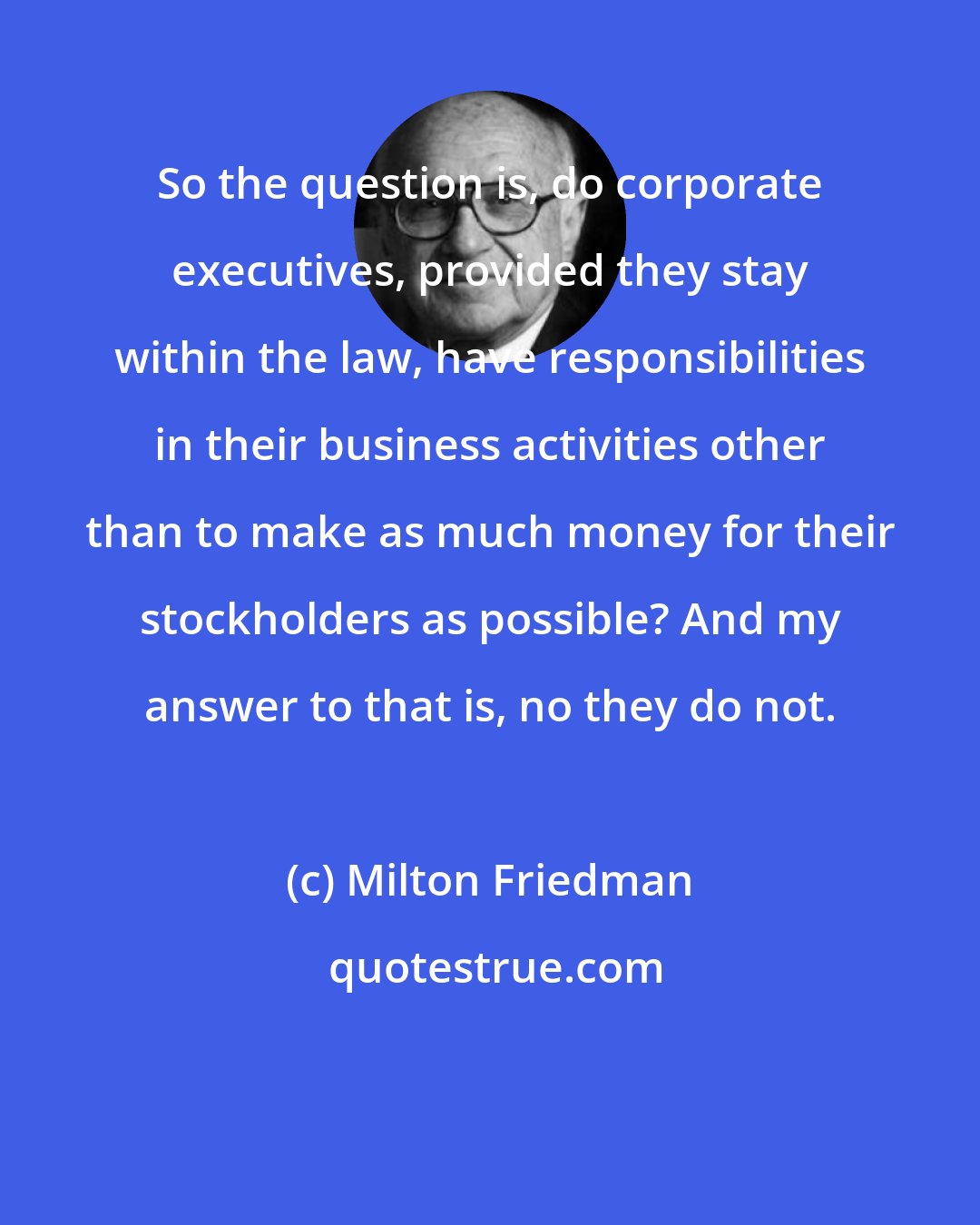 Milton Friedman: So the question is, do corporate executives, provided they stay within the law, have responsibilities in their business activities other than to make as much money for their stockholders as possible? And my answer to that is, no they do not.