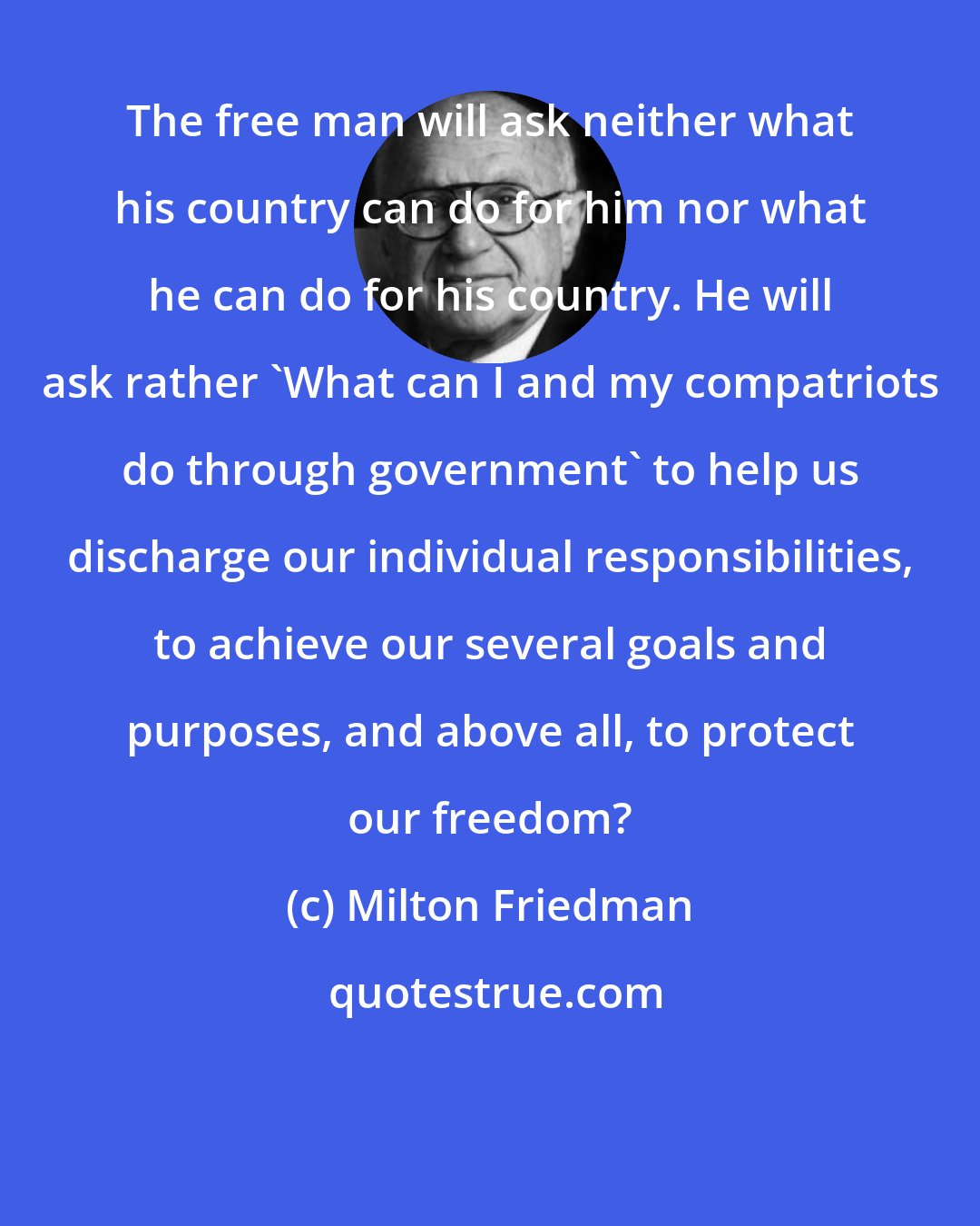 Milton Friedman: The free man will ask neither what his country can do for him nor what he can do for his country. He will ask rather 'What can I and my compatriots do through government' to help us discharge our individual responsibilities, to achieve our several goals and purposes, and above all, to protect our freedom?