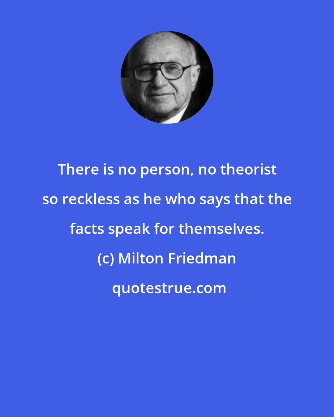 Milton Friedman: There is no person, no theorist so reckless as he who says that the facts speak for themselves.