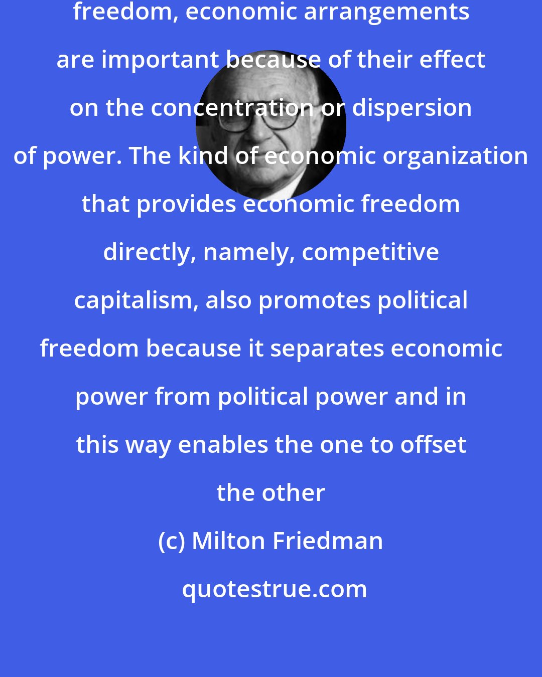 Milton Friedman: Viewed as a means to the end of political freedom, economic arrangements are important because of their effect on the concentration or dispersion of power. The kind of economic organization that provides economic freedom directly, namely, competitive capitalism, also promotes political freedom because it separates economic power from political power and in this way enables the one to offset the other