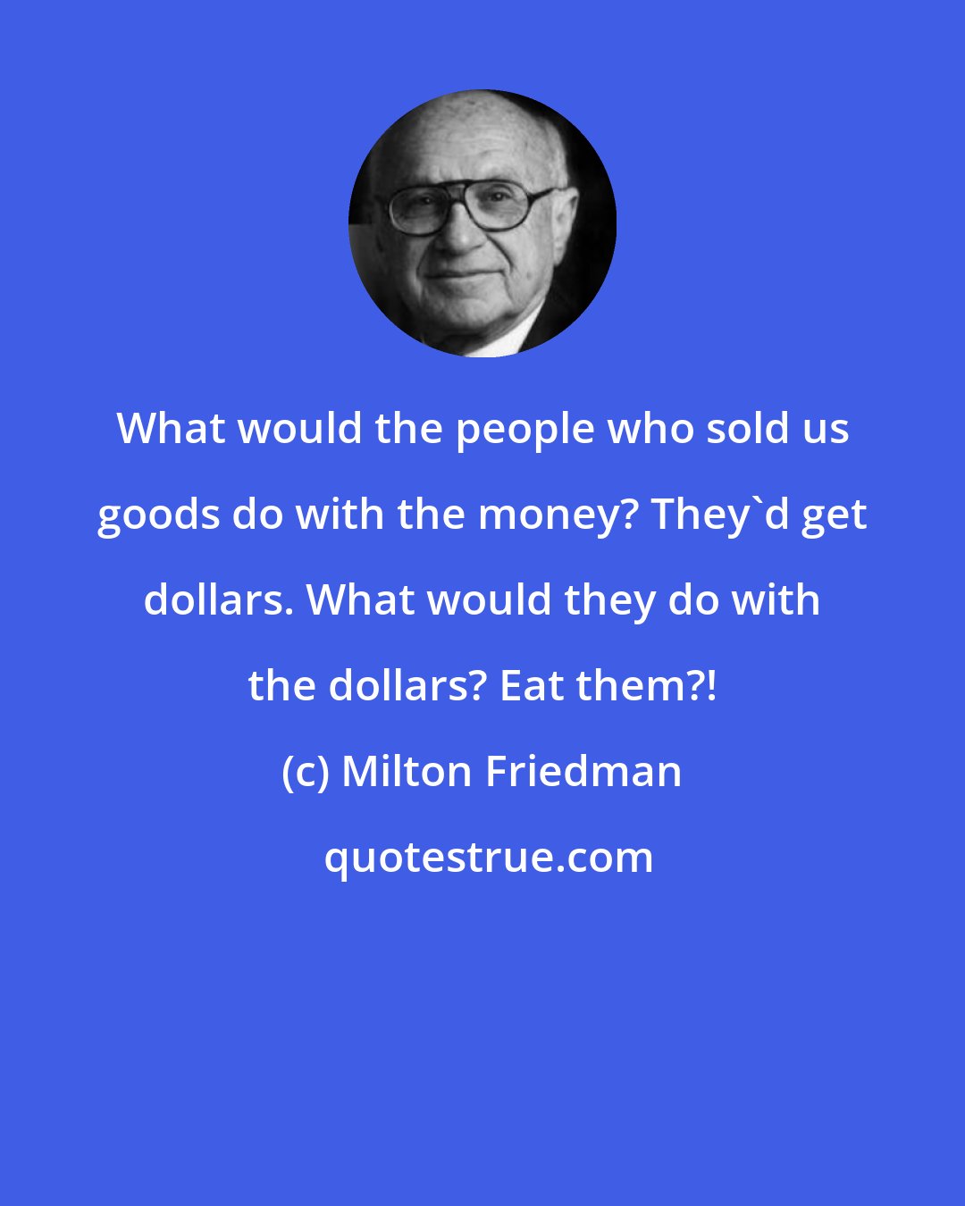 Milton Friedman: What would the people who sold us goods do with the money? They'd get dollars. What would they do with the dollars? Eat them?!