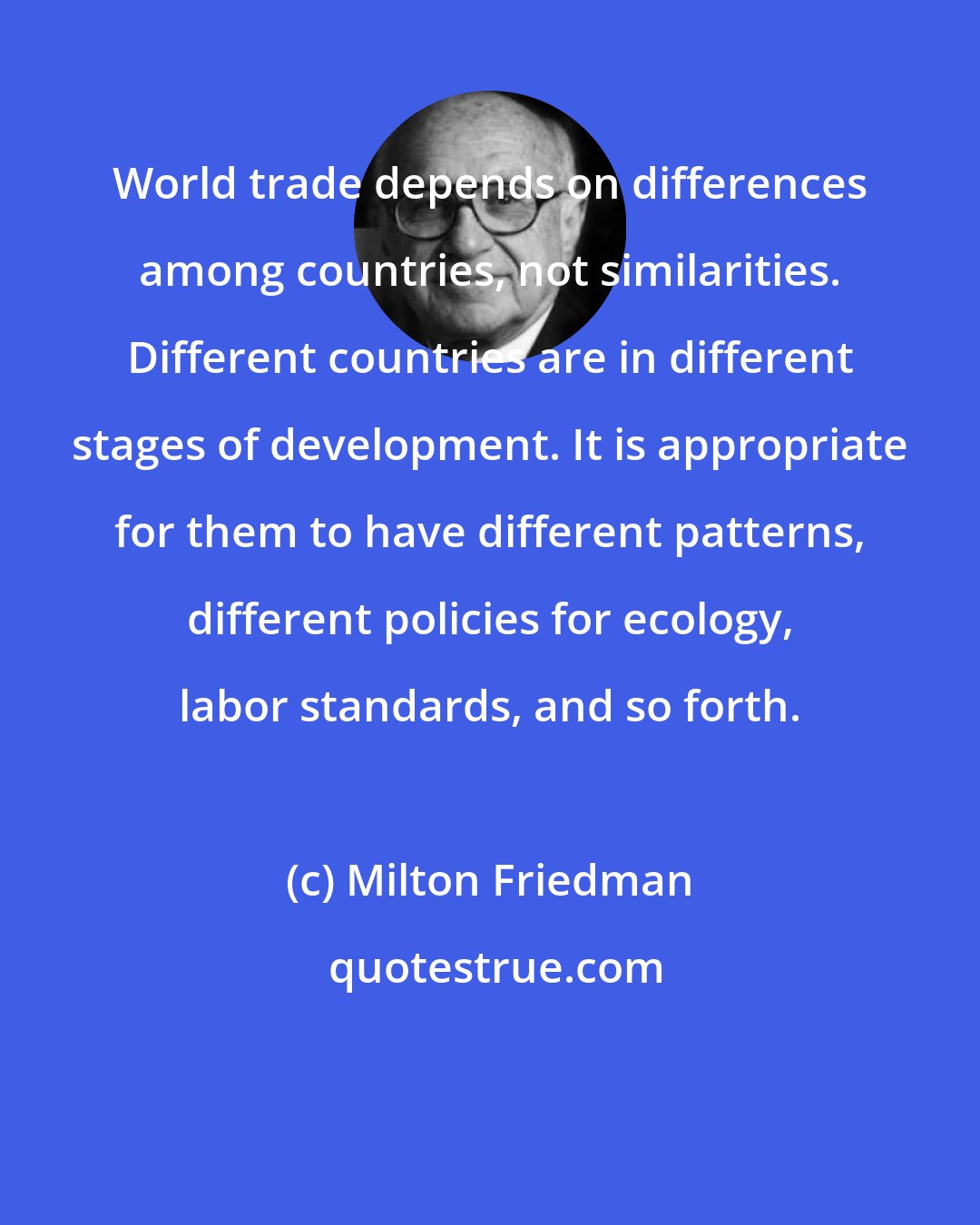 Milton Friedman: World trade depends on differences among countries, not similarities. Different countries are in different stages of development. It is appropriate for them to have different patterns, different policies for ecology, labor standards, and so forth.