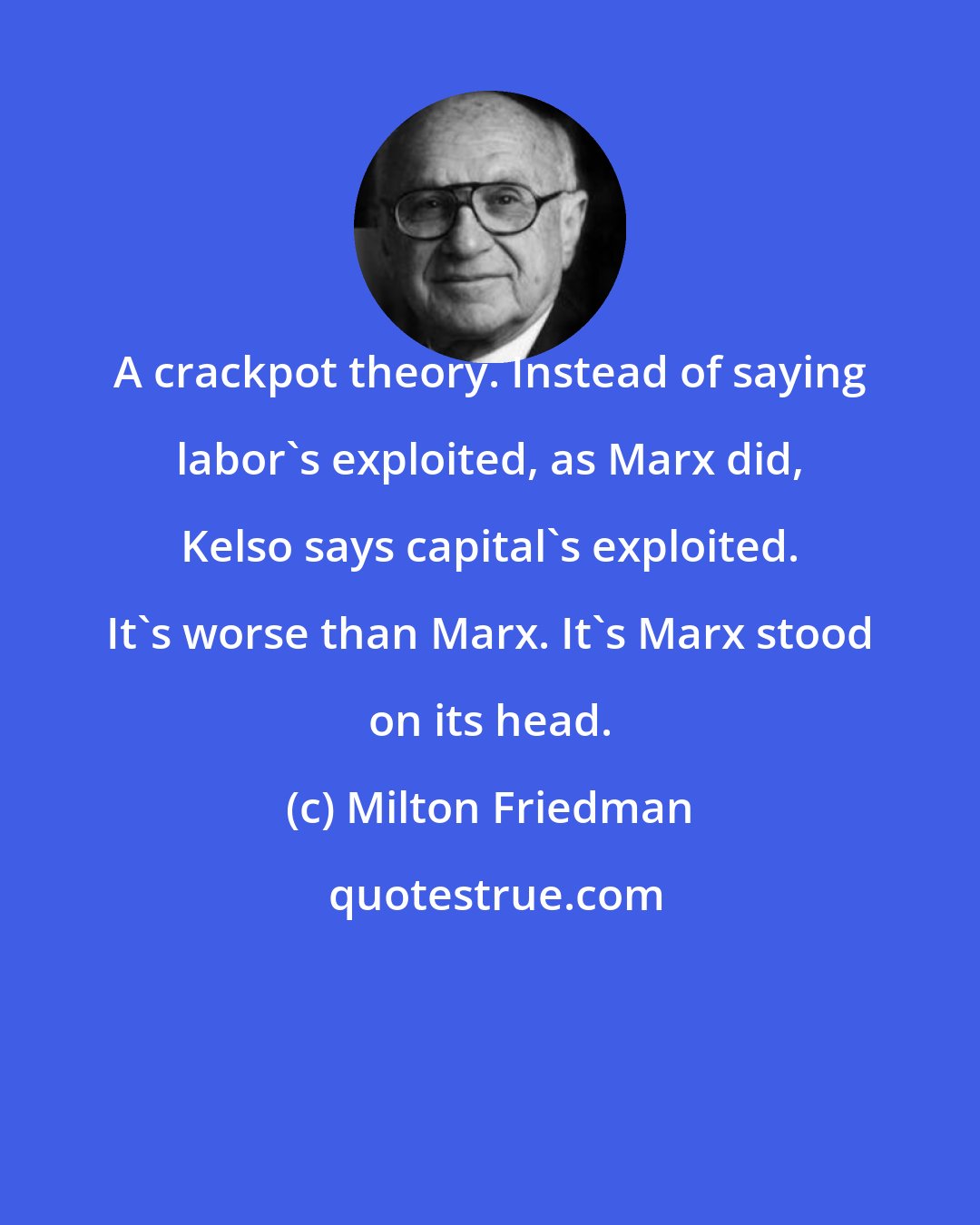 Milton Friedman: A crackpot theory. Instead of saying labor's exploited, as Marx did, Kelso says capital's exploited. It's worse than Marx. It's Marx stood on its head.