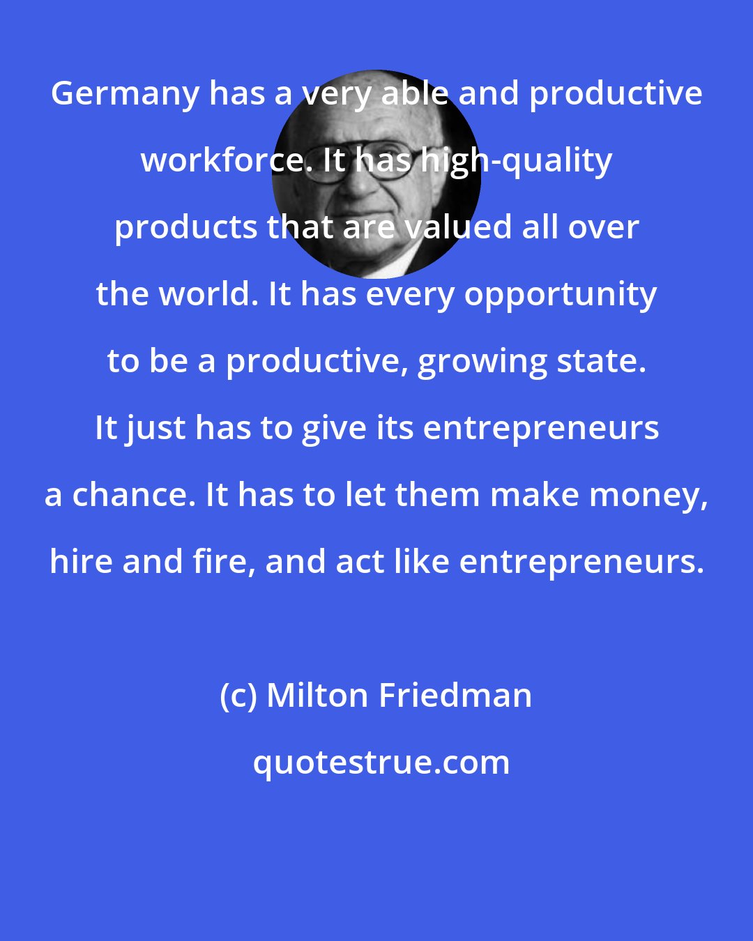 Milton Friedman: Germany has a very able and productive workforce. It has high-quality products that are valued all over the world. It has every opportunity to be a productive, growing state. It just has to give its entrepreneurs a chance. It has to let them make money, hire and fire, and act like entrepreneurs.