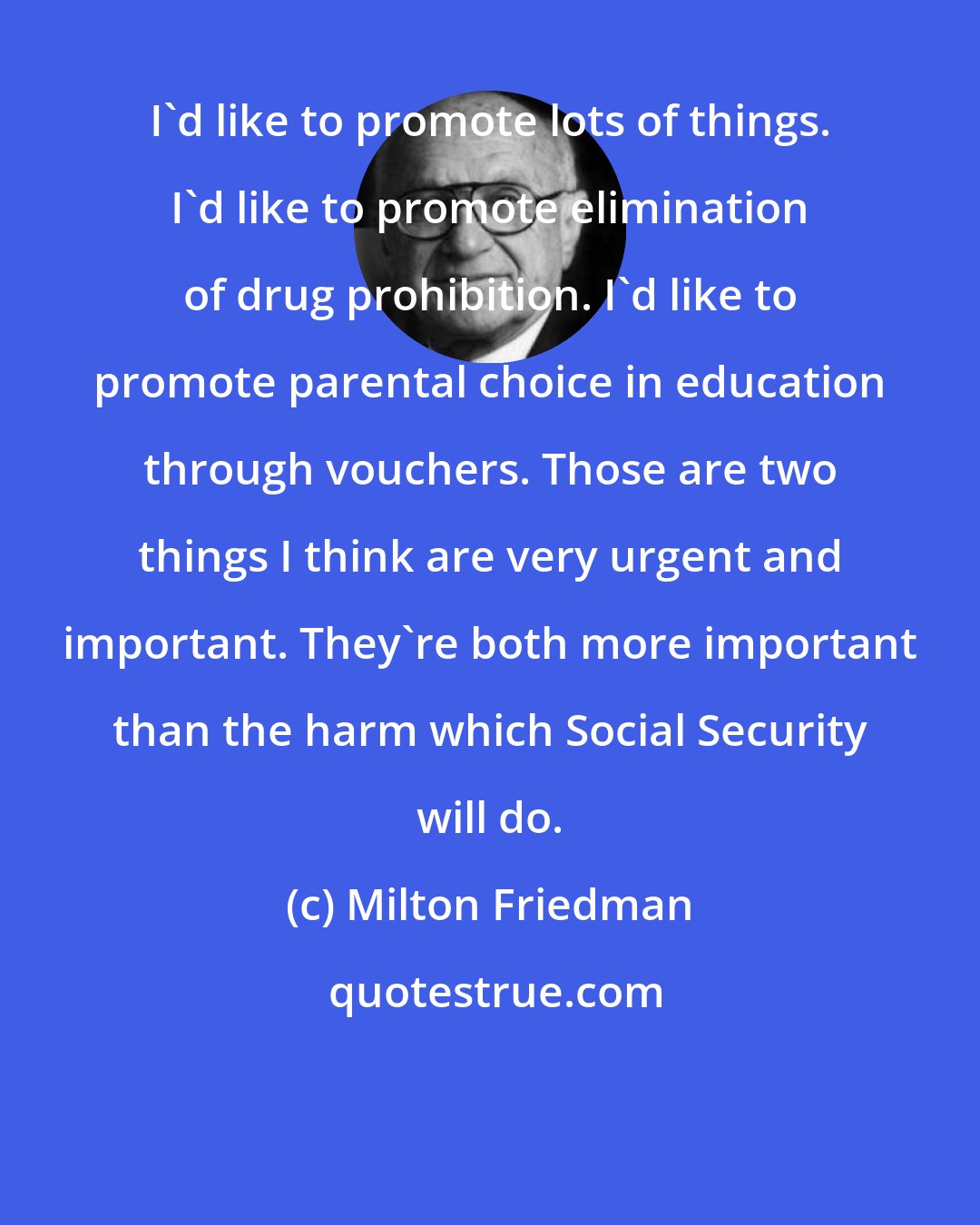 Milton Friedman: I'd like to promote lots of things. I'd like to promote elimination of drug prohibition. I'd like to promote parental choice in education through vouchers. Those are two things I think are very urgent and important. They're both more important than the harm which Social Security will do.