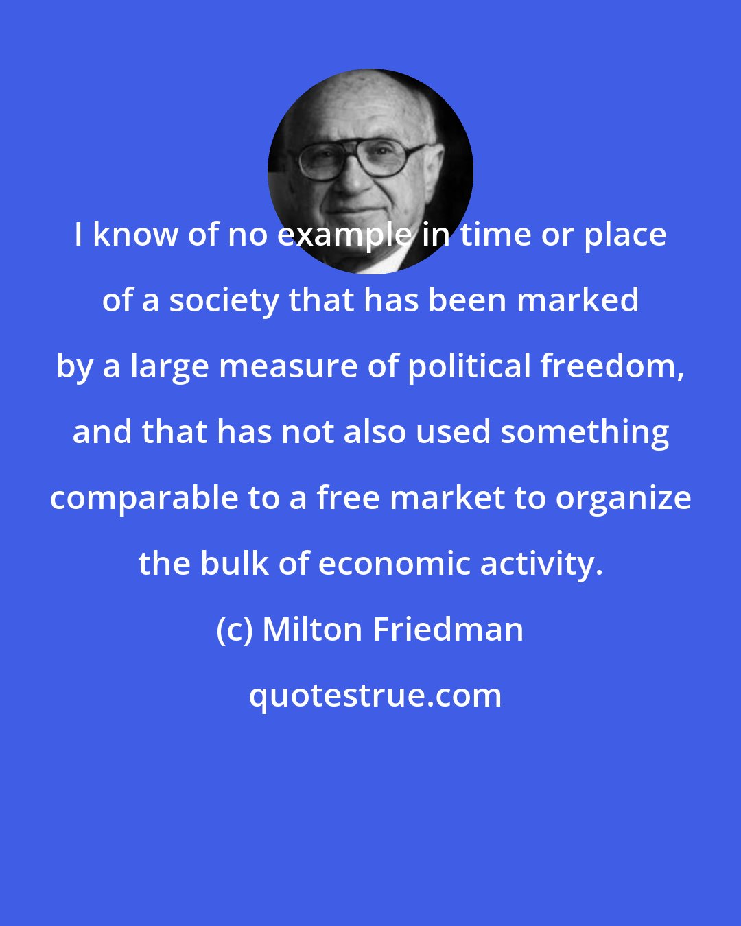 Milton Friedman: I know of no example in time or place of a society that has been marked by a large measure of political freedom, and that has not also used something comparable to a free market to organize the bulk of economic activity.