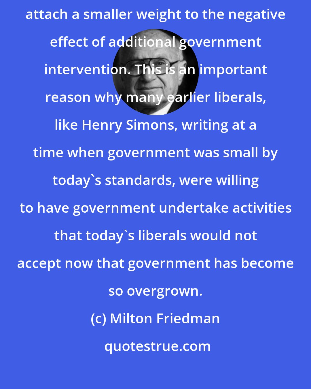 Milton Friedman: If, for example, existing government intervention is minor, we shall attach a smaller weight to the negative effect of additional government intervention. This is an important reason why many earlier liberals, like Henry Simons, writing at a time when government was small by today's standards, were willing to have government undertake activities that today's liberals would not accept now that government has become so overgrown.