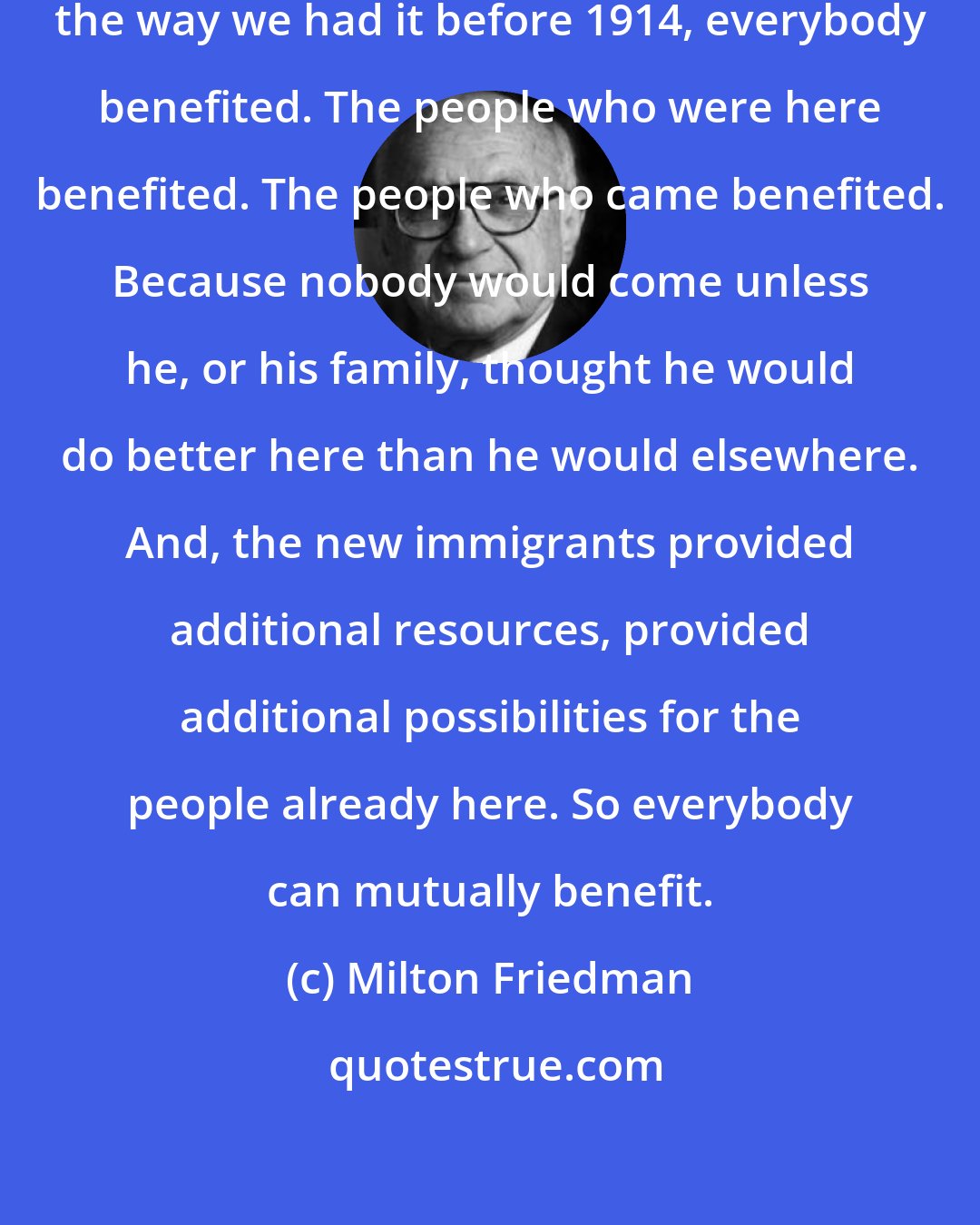 Milton Friedman: If you have free immigration, in the way we had it before 1914, everybody benefited. The people who were here benefited. The people who came benefited. Because nobody would come unless he, or his family, thought he would do better here than he would elsewhere. And, the new immigrants provided additional resources, provided additional possibilities for the people already here. So everybody can mutually benefit.