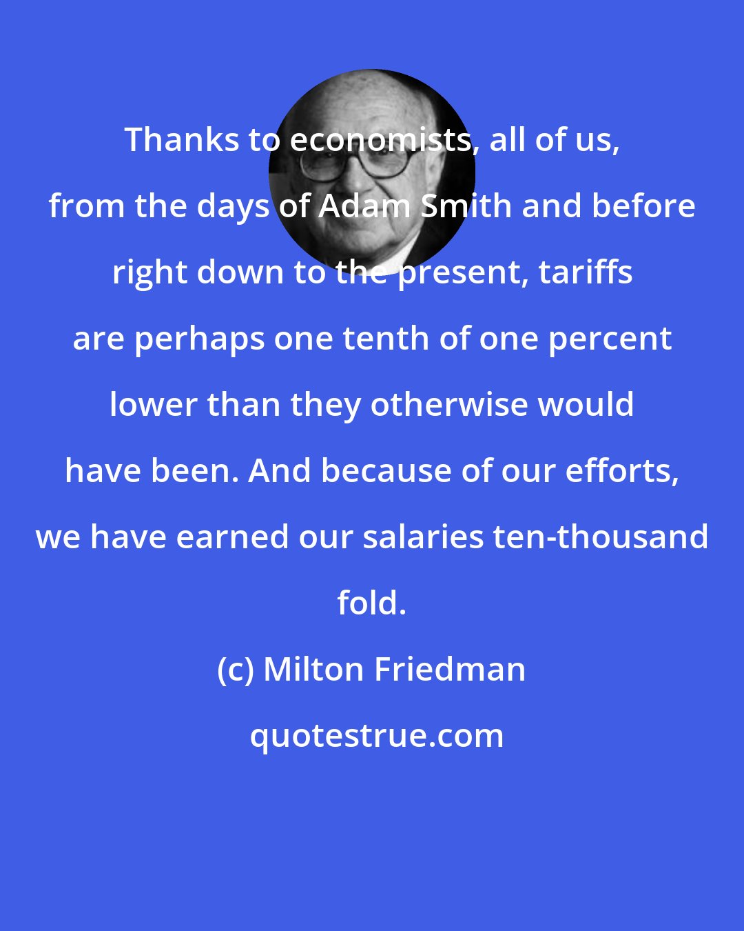 Milton Friedman: Thanks to economists, all of us, from the days of Adam Smith and before right down to the present, tariffs are perhaps one tenth of one percent lower than they otherwise would have been. And because of our efforts, we have earned our salaries ten-thousand fold.