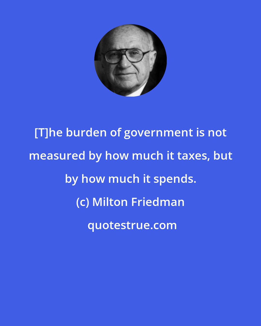 Milton Friedman: [T]he burden of government is not measured by how much it taxes, but by how much it spends.