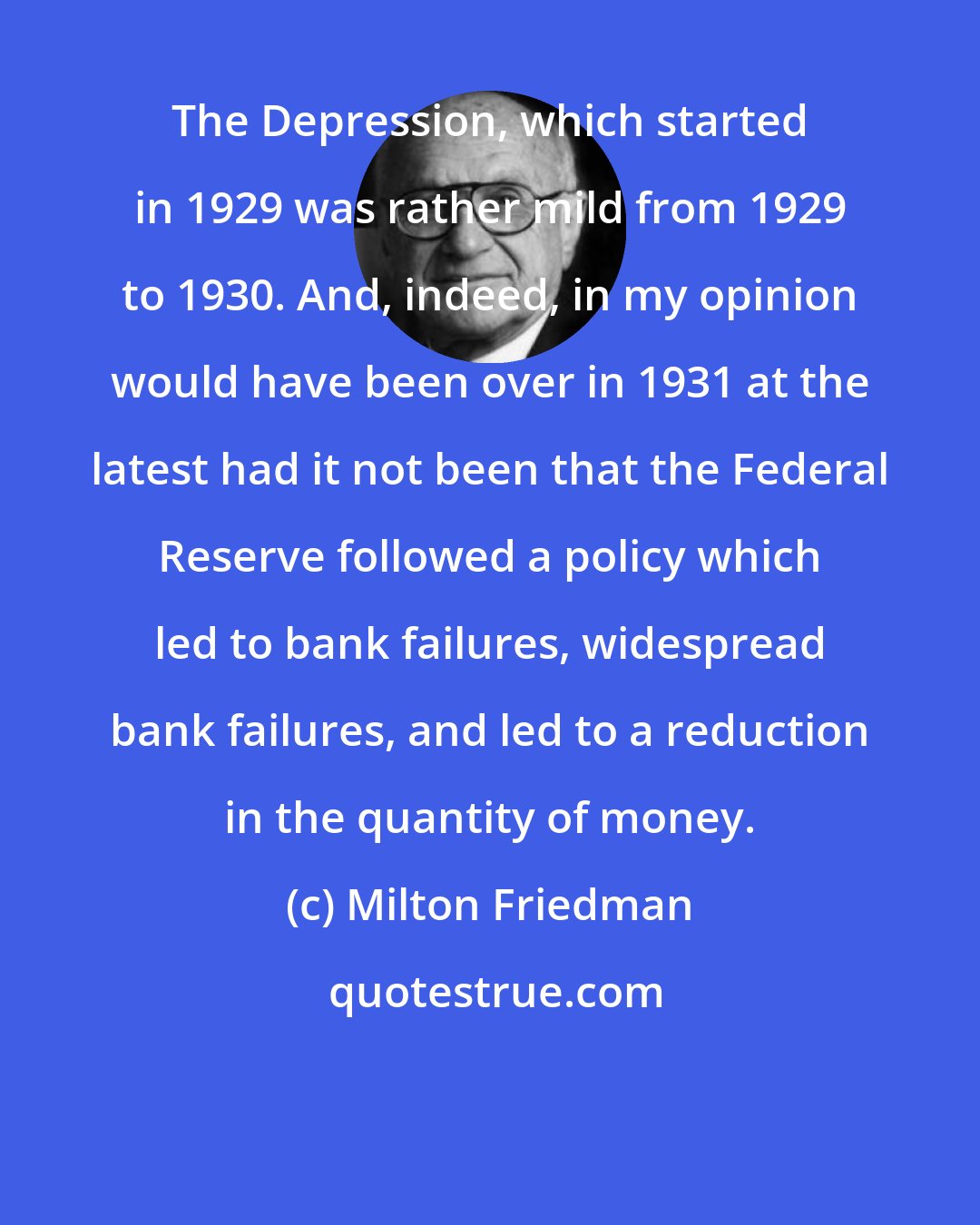 Milton Friedman: The Depression, which started in 1929 was rather mild from 1929 to 1930. And, indeed, in my opinion would have been over in 1931 at the latest had it not been that the Federal Reserve followed a policy which led to bank failures, widespread bank failures, and led to a reduction in the quantity of money.