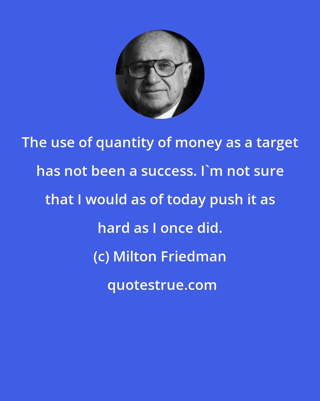 Milton Friedman: The use of quantity of money as a target has not been a success. I'm not sure that I would as of today push it as hard as I once did.