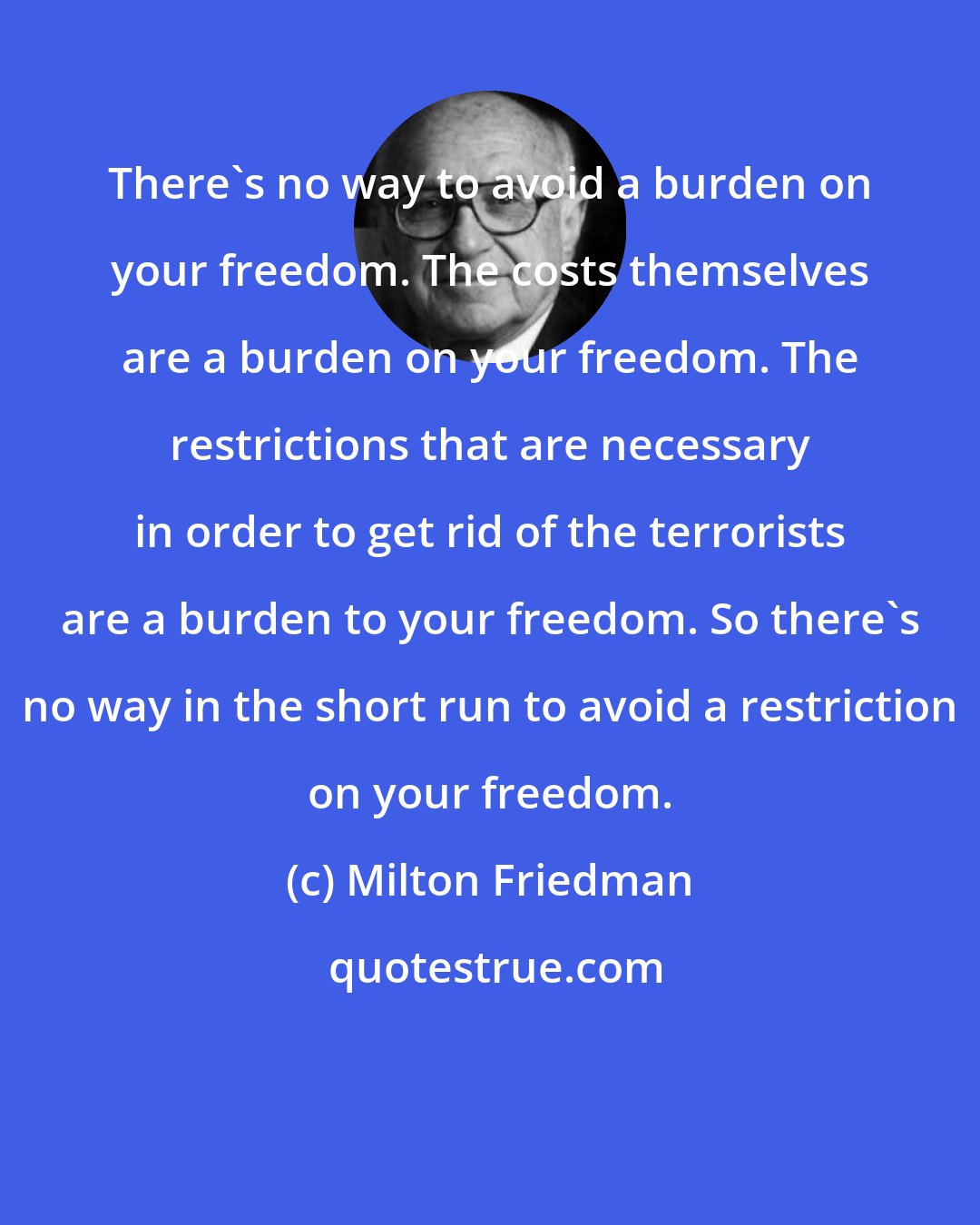 Milton Friedman: There's no way to avoid a burden on your freedom. The costs themselves are a burden on your freedom. The restrictions that are necessary in order to get rid of the terrorists are a burden to your freedom. So there's no way in the short run to avoid a restriction on your freedom.