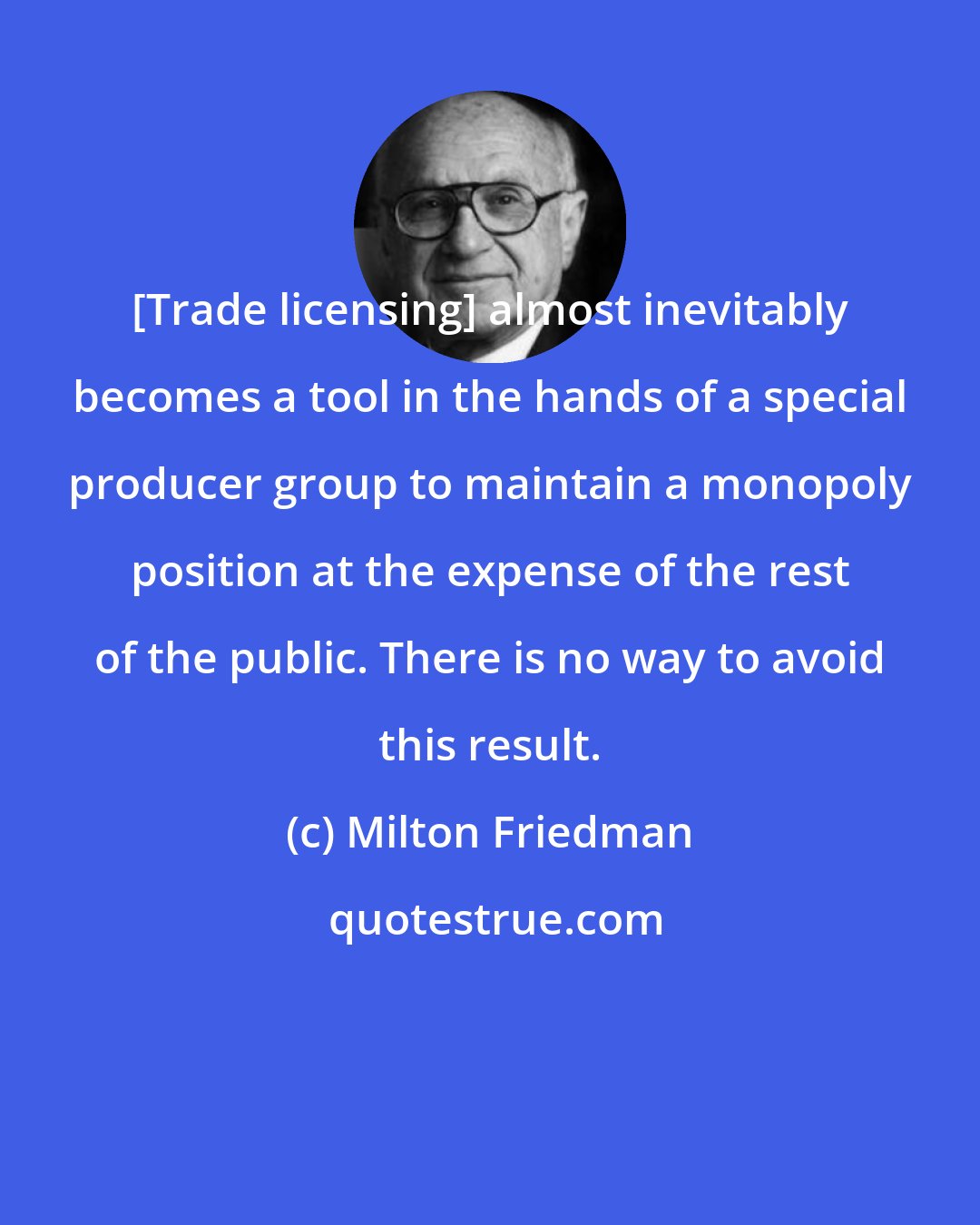 Milton Friedman: [Trade licensing] almost inevitably becomes a tool in the hands of a special producer group to maintain a monopoly position at the expense of the rest of the public. There is no way to avoid this result.