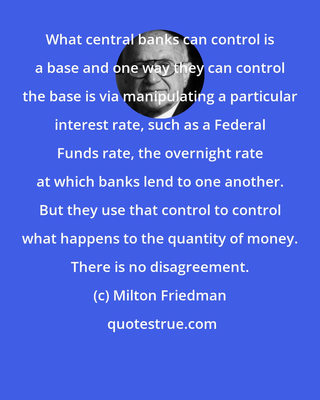 Milton Friedman: What central banks can control is a base and one way they can control the base is via manipulating a particular interest rate, such as a Federal Funds rate, the overnight rate at which banks lend to one another. But they use that control to control what happens to the quantity of money. There is no disagreement.