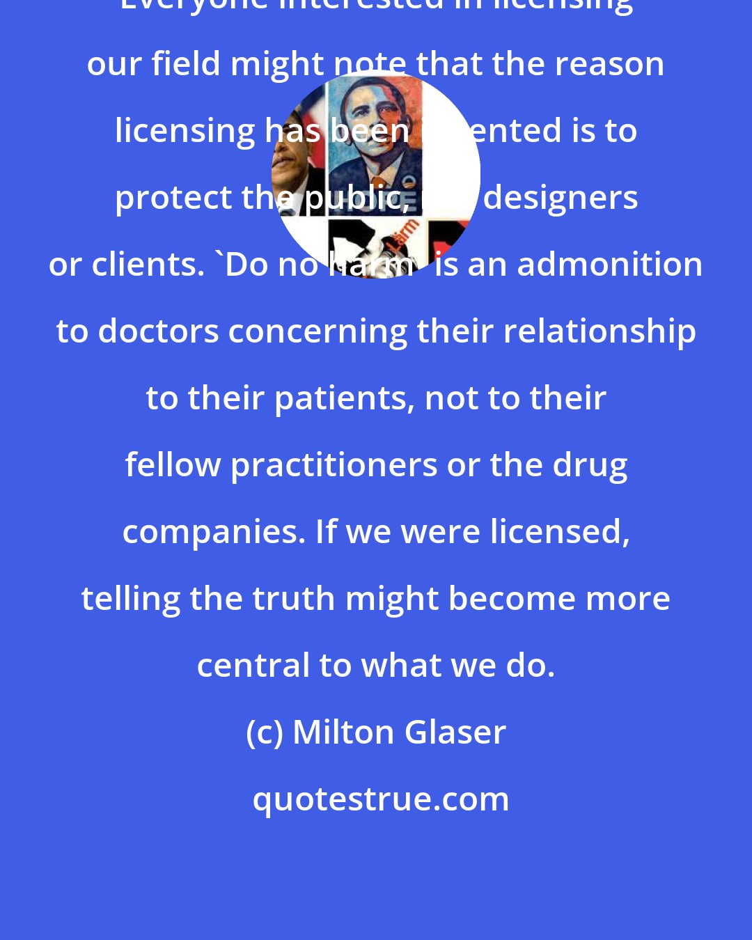 Milton Glaser: Everyone interested in licensing our field might note that the reason licensing has been invented is to protect the public, not designers or clients. 'Do no harm' is an admonition to doctors concerning their relationship to their patients, not to their fellow practitioners or the drug companies. If we were licensed, telling the truth might become more central to what we do.