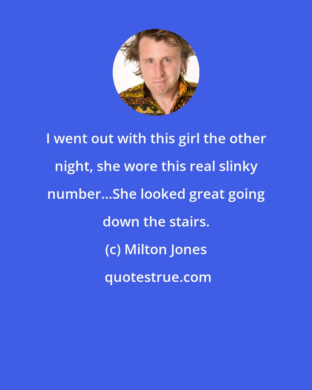 Milton Jones: I went out with this girl the other night, she wore this real slinky number...She looked great going down the stairs.