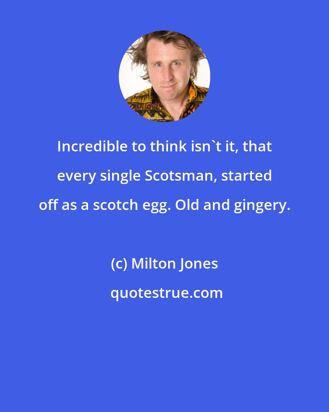 Milton Jones: Incredible to think isn't it, that every single Scotsman, started off as a scotch egg. Old and gingery.