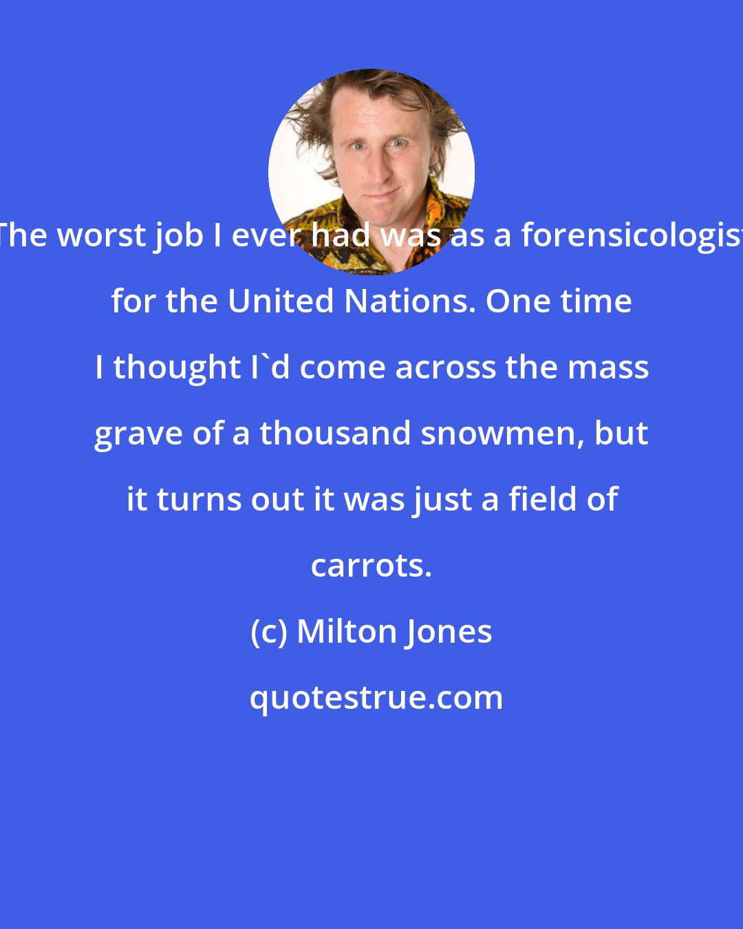 Milton Jones: The worst job I ever had was as a forensicologist for the United Nations. One time I thought I'd come across the mass grave of a thousand snowmen, but it turns out it was just a field of carrots.