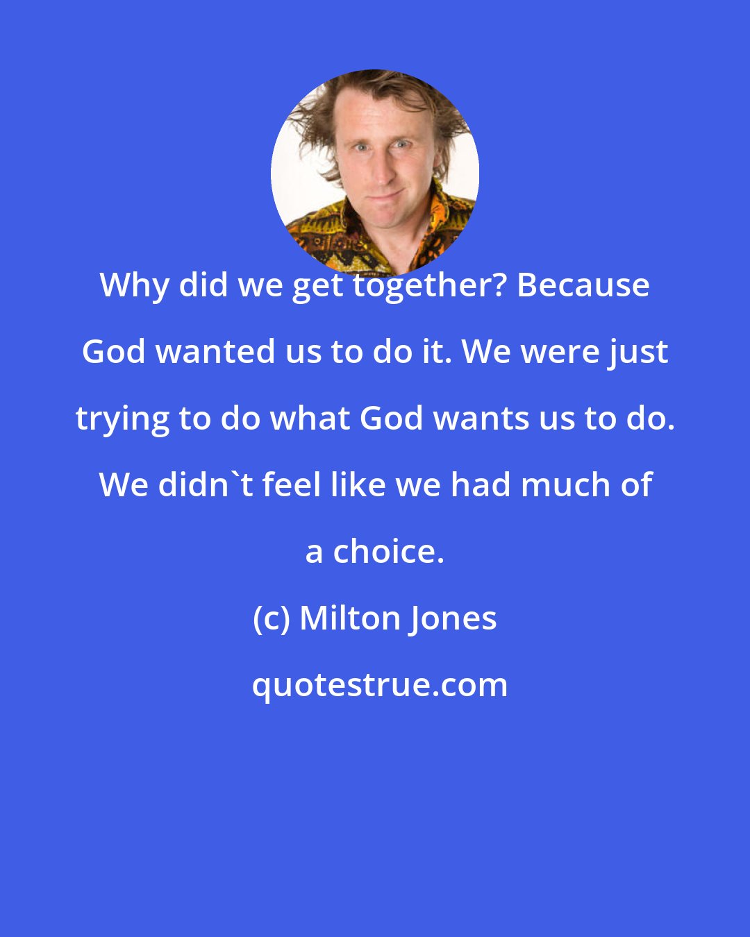 Milton Jones: Why did we get together? Because God wanted us to do it. We were just trying to do what God wants us to do. We didn't feel like we had much of a choice.