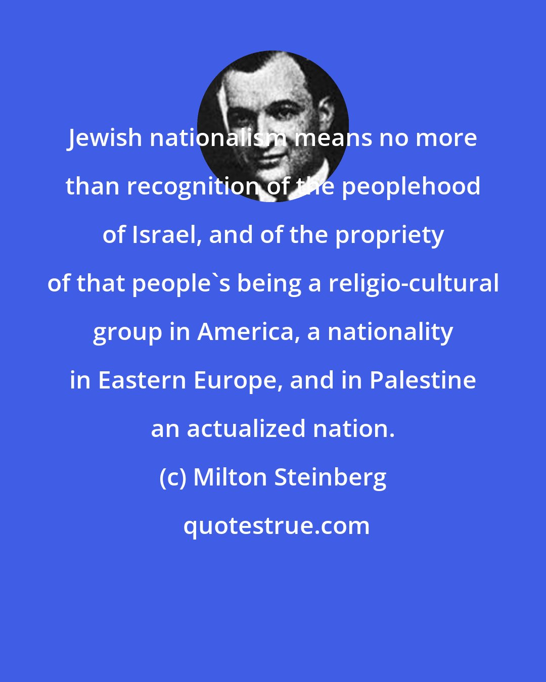 Milton Steinberg: Jewish nationalism means no more than recognition of the peoplehood of Israel, and of the propriety of that people's being a religio-cultural group in America, a nationality in Eastern Europe, and in Palestine an actualized nation.