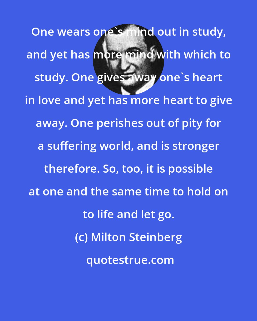 Milton Steinberg: One wears one's mind out in study, and yet has more mind with which to study. One gives away one's heart in love and yet has more heart to give away. One perishes out of pity for a suffering world, and is stronger therefore. So, too, it is possible at one and the same time to hold on to life and let go.