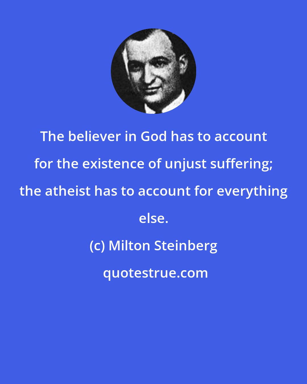 Milton Steinberg: The believer in God has to account for the existence of unjust suffering; the atheist has to account for everything else.