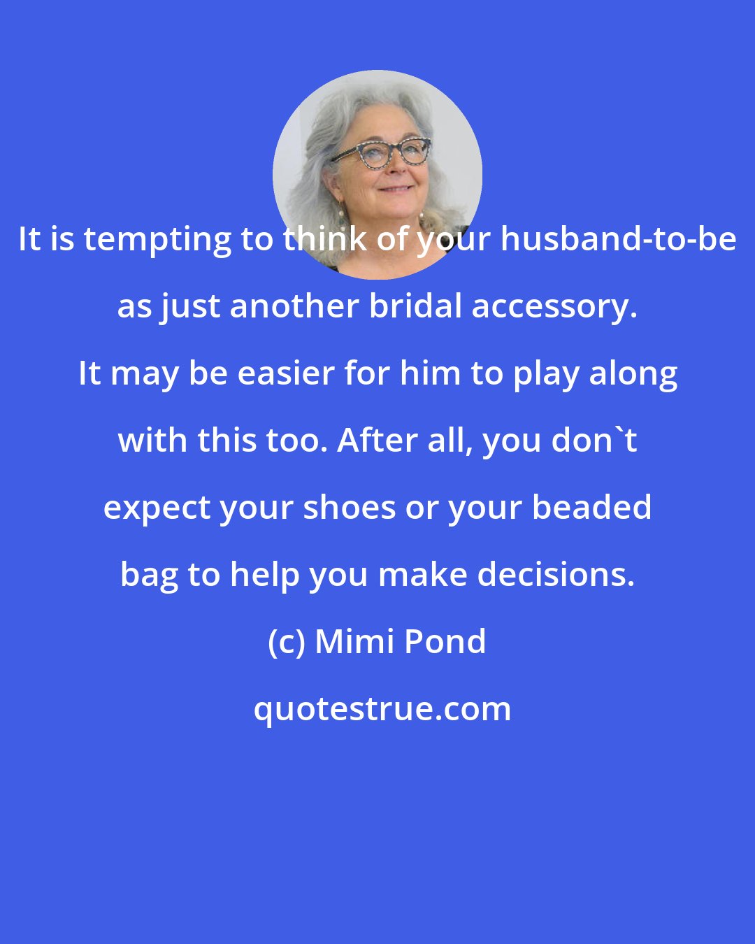 Mimi Pond: It is tempting to think of your husband-to-be as just another bridal accessory. It may be easier for him to play along with this too. After all, you don't expect your shoes or your beaded bag to help you make decisions.