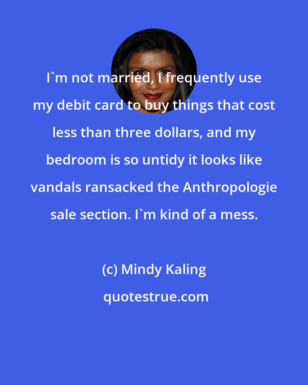 Mindy Kaling: I'm not married, I frequently use my debit card to buy things that cost less than three dollars, and my bedroom is so untidy it looks like vandals ransacked the Anthropologie sale section. I'm kind of a mess.