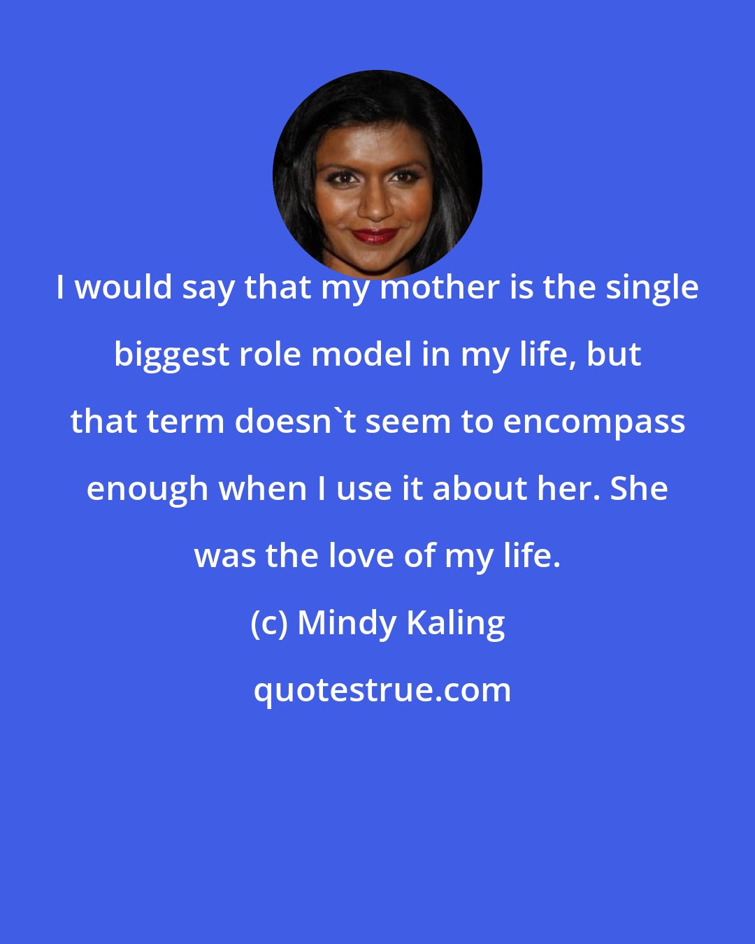 Mindy Kaling: I would say that my mother is the single biggest role model in my life, but that term doesn't seem to encompass enough when I use it about her. She was the love of my life.