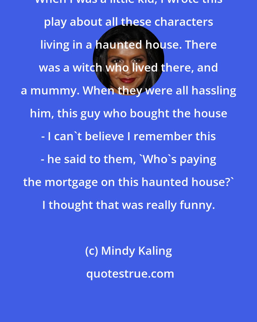 Mindy Kaling: When I was a little kid, I wrote this play about all these characters living in a haunted house. There was a witch who lived there, and a mummy. When they were all hassling him, this guy who bought the house - I can't believe I remember this - he said to them, 'Who's paying the mortgage on this haunted house?' I thought that was really funny.