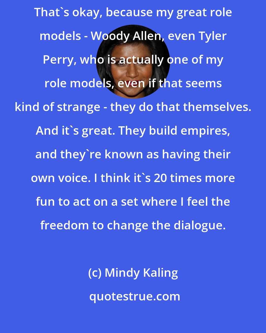 Mindy Kaling: I don't mind that if I ever star in movies, they'll likely be mine. That's okay, because my great role models - Woody Allen, even Tyler Perry, who is actually one of my role models, even if that seems kind of strange - they do that themselves. And it's great. They build empires, and they're known as having their own voice. I think it's 20 times more fun to act on a set where I feel the freedom to change the dialogue.