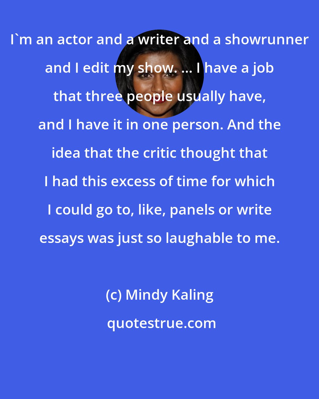 Mindy Kaling: I'm an actor and a writer and a showrunner and I edit my show. ... I have a job that three people usually have, and I have it in one person. And the idea that the critic thought that I had this excess of time for which I could go to, like, panels or write essays was just so laughable to me.