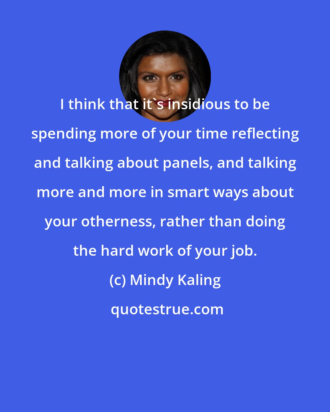 Mindy Kaling: I think that it's insidious to be spending more of your time reflecting and talking about panels, and talking more and more in smart ways about your otherness, rather than doing the hard work of your job.