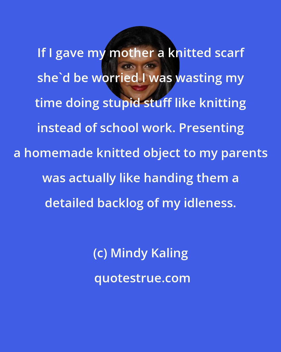 Mindy Kaling: If I gave my mother a knitted scarf she'd be worried I was wasting my time doing stupid stuff like knitting instead of school work. Presenting a homemade knitted object to my parents was actually like handing them a detailed backlog of my idleness.