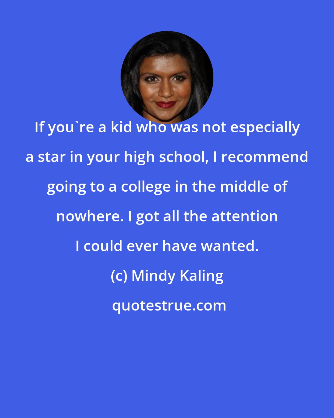 Mindy Kaling: If you're a kid who was not especially a star in your high school, I recommend going to a college in the middle of nowhere. I got all the attention I could ever have wanted.