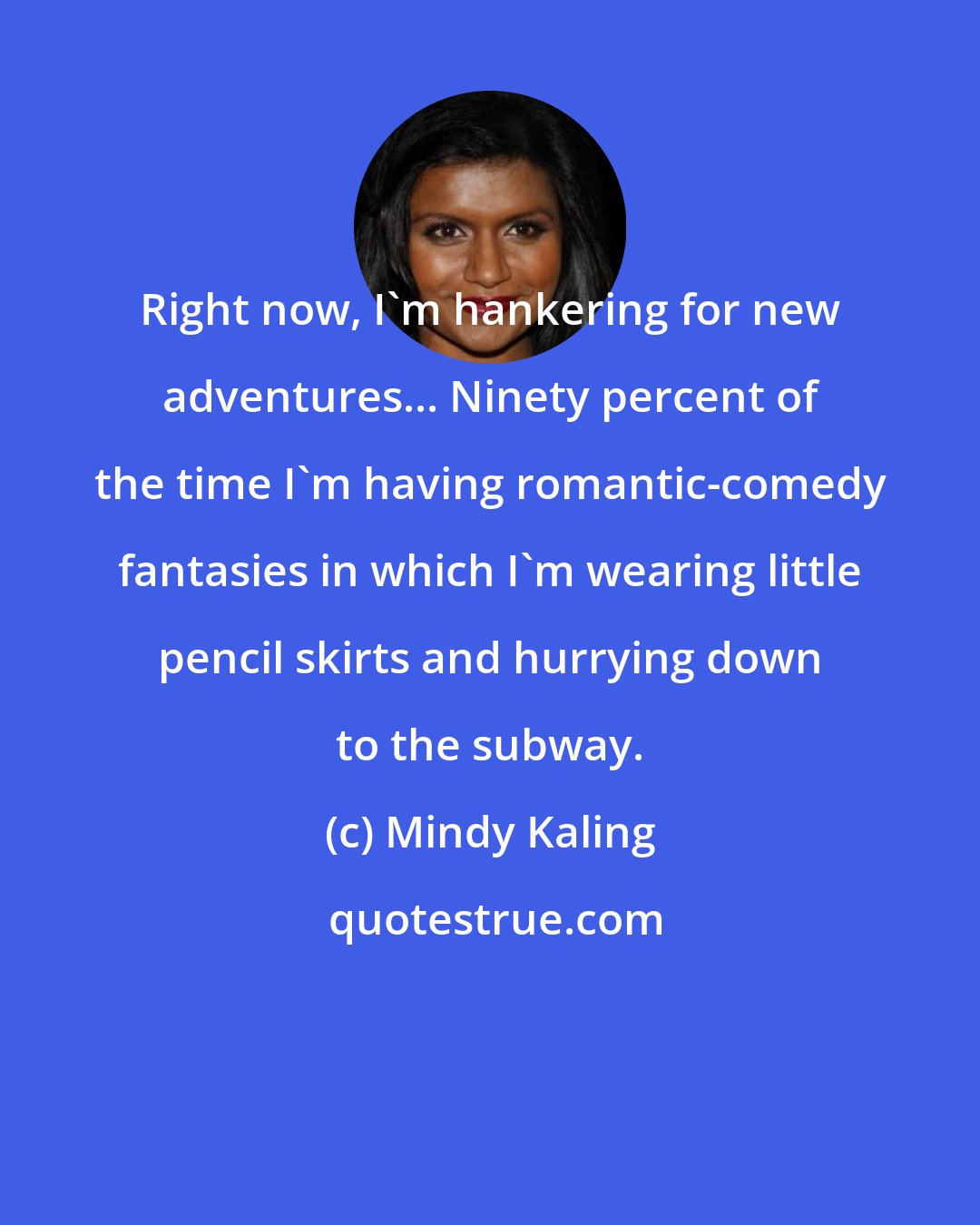 Mindy Kaling: Right now, I'm hankering for new adventures... Ninety percent of the time I'm having romantic-comedy fantasies in which I'm wearing little pencil skirts and hurrying down to the subway.