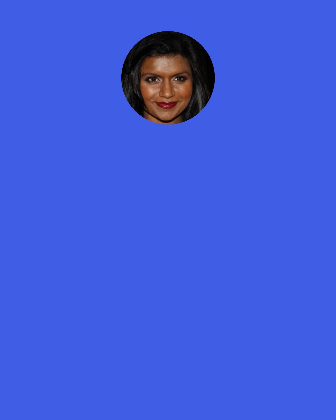 Mindy Kaling: When you only do 10 episodes for a final season, every character and all of her interactions in every storyline have so much more import because it's the last time we're going to do it. It's been really helpful saying, "OK, where do we want each of these characters to end?" We have 10 episodes to do it and working backward from that, I kind of envy my friends who have always been on a cable network because this is really that great benefit of doing it this way.